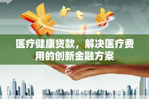 沾益医疗健康贷款，解决医疗费用的创新金融方案
